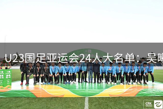 U23国足亚运会24人大名单：吴曦张玉宁朱辰杰超龄入围 目标保8争4